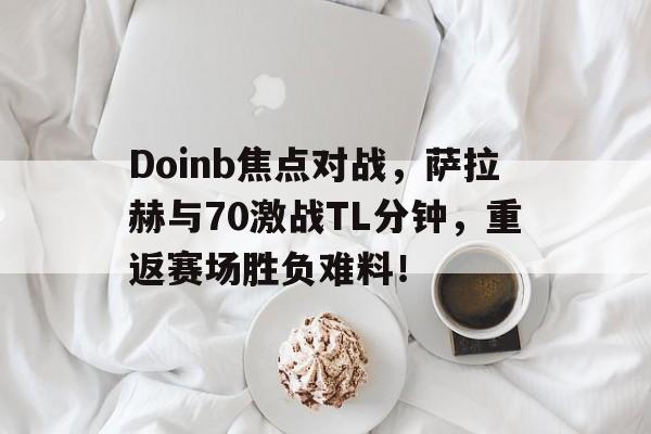 Doinb焦点对战,萨拉赫与70激战TL分钟,重返赛场胜负难料!(以太战线总决赛托帕)
